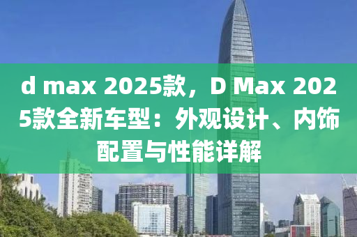 d max 2025款，D Max 2025款全新车型：外观设计、内饰配置与性能详解