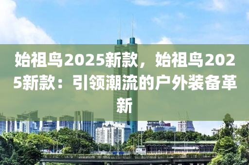 始祖鸟2025新款，始祖鸟2025新款：引领潮流的户外装备革新