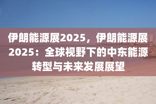 伊朗能源展2025，伊朗能源展2025：全球视野下的中东能源转型与未来发展展望