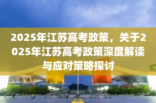 2025年江苏高考政策，关于2025年江苏高考政策深度解读与应对策略探讨