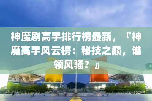 神魔剧高手排行榜最新，『神魔高手风云榜：秘技之巅，谁领风骚？』