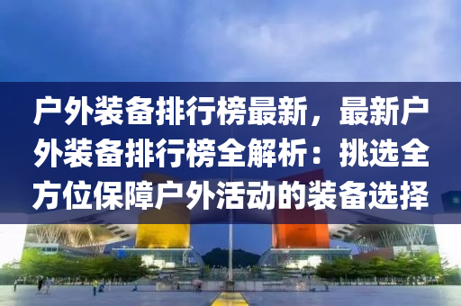 户外装备排行榜最新，最新户外装备排行榜全解析：挑选全方位保障户外活动的装备选择