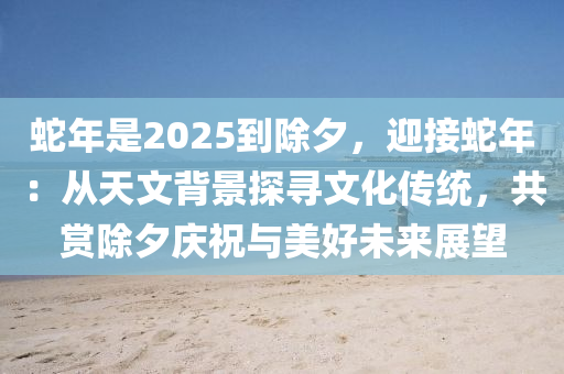 蛇年是2025到除夕，迎接蛇年：从天文背景探寻文化传统，共赏除夕庆祝与美好未来展望