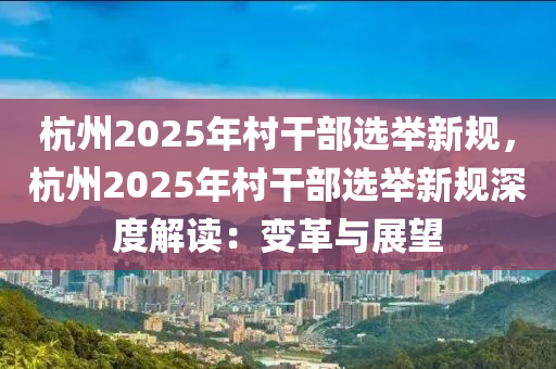 杭州2025年村干部选举新规，杭州2025年村干部选举新规深度解读：变革与展望