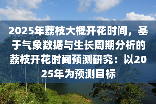 2025年荔枝大概开花时间，基于气象数据与生长周期分析的荔枝开花时间预测研究：以2025年为预测目标