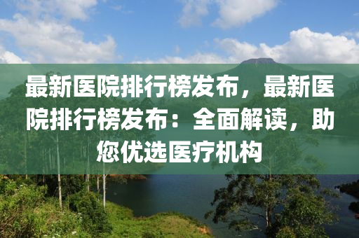 最新医院排行榜发布，最新医院排行榜发布：全面解读，助您优选医疗机构