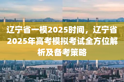 辽宁省一模2025时间，辽宁省2025年高考模拟考试全方位解析及备考策略