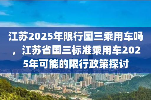 江苏2025年限行国三乘用车吗，江苏省国三标准乘用车2025年可能的限行政策探讨