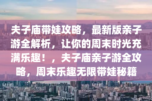 夫子庙带娃攻略，最新版亲子游全解析，让你的周末时光充满乐趣！，夫子庙亲子游全攻略，周末乐趣无限带娃秘籍