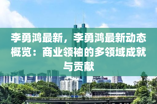 李勇鸿最新，李勇鸿最新动态概览：商业领袖的多领域成就与贡献