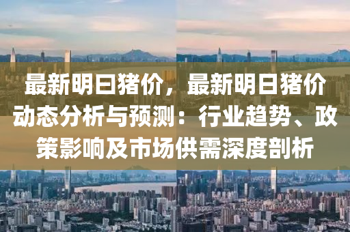 最新明曰猪价，最新明日猪价动态分析与预测：行业趋势、政策影响及市场供需深度剖析