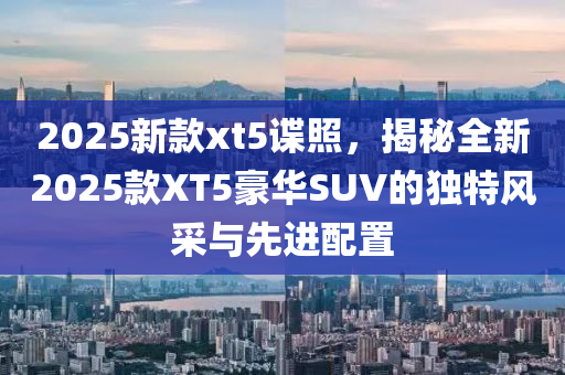 2025新款xt5谍照，揭秘全新2025款XT5豪华SUV的独特风采与先进配置