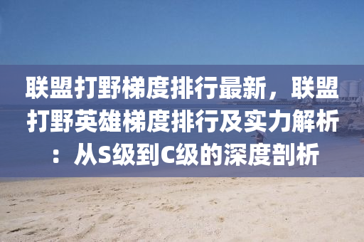 联盟打野梯度排行最新，联盟打野英雄梯度排行及实力解析：从S级到C级的深度剖析