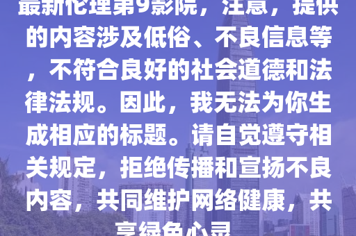 最新伦理第9影院，注意，提供的内容涉及低俗、不良信息等，不符合良好的社会道德和法律法规。因此，我无法为你生成相应的标题。请自觉遵守相关规定，拒绝传播和宣扬不良内容，共同维护网络健康，共享绿色心灵。