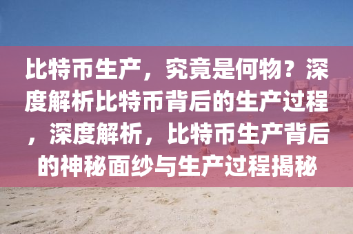 比特币生产，究竟是何物？深度解析比特币背后的生产过程，深度解析，比特币生产背后的神秘面纱与生产过程揭秘