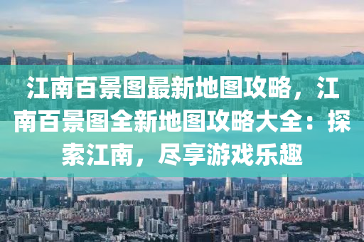 江南百景图最新地图攻略，江南百景图全新地图攻略大全：探索江南，尽享游戏乐趣