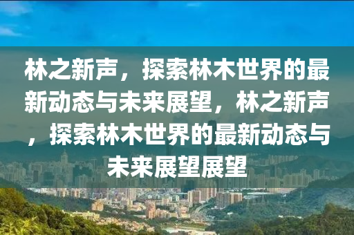 林之新声，探索林木世界的最新动态与未来展望，林之新声，探索林木世界的最新动态与未来展望展望