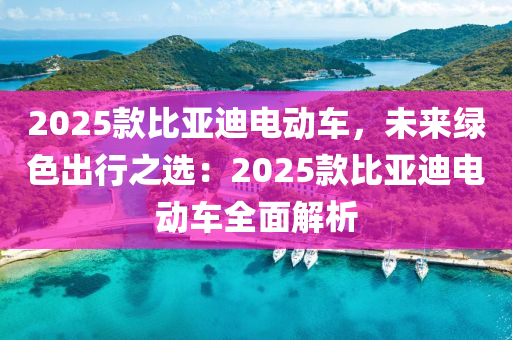 2025款比亚迪电动车，未来绿色出行之选：2025款比亚迪电动车全面解析