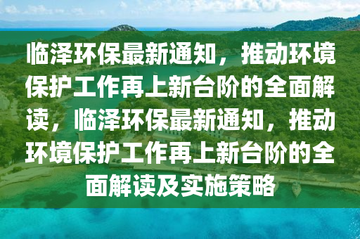 临泽环保最新通知，推动环境保护工作再上新台阶的全面解读，临泽环保最新通知，推动环境保护工作再上新台阶的全面解读及实施策略