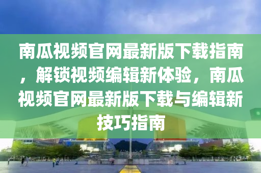 南瓜视频官网最新版下载指南，解锁视频编辑新体验，南瓜视频官网最新版下载与编辑新技巧指南