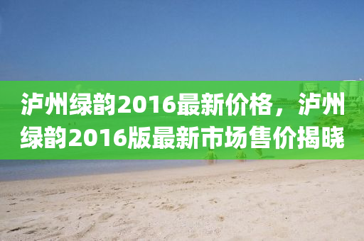 泸州绿韵2016最新价格，泸州绿韵2016版最新市场售价揭晓