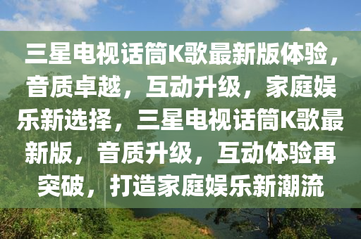 三星电视话筒K歌最新版体验，音质卓越，互动升级，家庭娱乐新选择，三星电视话筒K歌最新版，音质升级，互动体验再突破，打造家庭娱乐新潮流