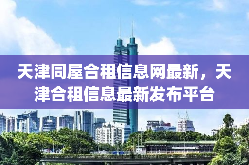 天津同屋合租信息网最新，天津合租信息最新发布平台