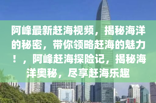 阿峰最新赶海视频，揭秘海洋的秘密，带你领略赶海的魅力！，阿峰赶海探险记，揭秘海洋奥秘，尽享赶海乐趣