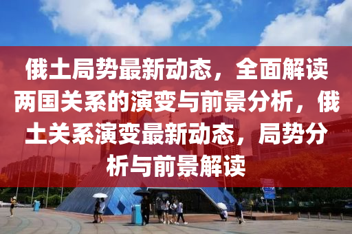 俄土局势最新动态，全面解读两国关系的演变与前景分析，俄土关系演变最新动态，局势分析与前景解读