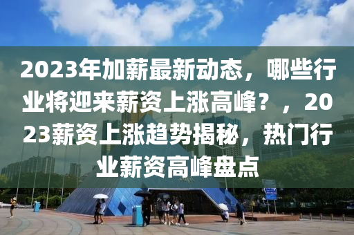 2023年加薪最新动态，哪些行业将迎来薪资上涨高峰？，2023薪资上涨趋势揭秘，热门行业薪资高峰盘点