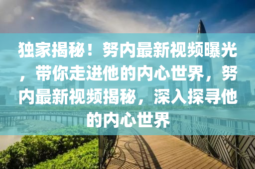 独家揭秘！努内最新视频曝光，带你走进他的内心世界，努内最新视频揭秘，深入探寻他的内心世界