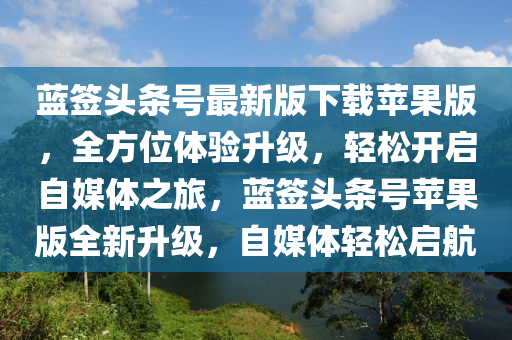 蓝签头条号最新版下载苹果版，全方位体验升级，轻松开启自媒体之旅，蓝签头条号苹果版全新升级，自媒体轻松启航