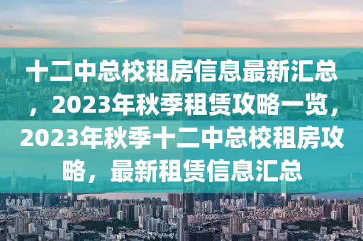 十二中总校租房信息最新汇总，2023年秋季租赁攻略一览，2023年秋季十二中总校租房攻略，最新租赁信息汇总