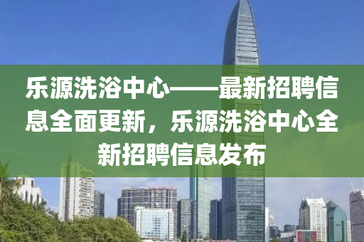 乐源洗浴中心——最新招聘信息全面更新，乐源洗浴中心全新招聘信息发布