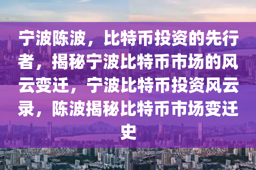 宁波陈波，比特币投资的先行者，揭秘宁波比特币市场的风云变迁，宁波比特币投资风云录，陈波揭秘比特币市场变迁史