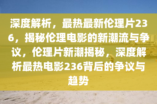 深度解析，最热最新伦理片236，揭秘伦理电影的新潮流与争议，伦理片新潮揭秘，深度解析最热电影236背后的争议与趋势