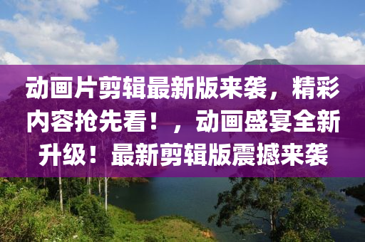 动画片剪辑最新版来袭，精彩内容抢先看！，动画盛宴全新升级！最新剪辑版震撼来袭