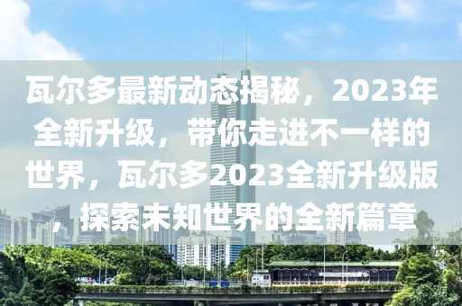 瓦尔多最新动态揭秘，2023年全新升级，带你走进不一样的世界，瓦尔多2023全新升级版，探索未知世界的全新篇章