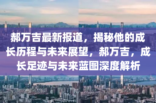 郝万吉最新报道，揭秘他的成长历程与未来展望，郝万吉，成长足迹与未来蓝图深度解析