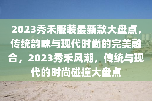 2023秀禾服装最新款大盘点，传统韵味与现代时尚的完美融合，2023秀禾风潮，传统与现代的时尚碰撞大盘点