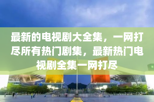 最新的电视剧大全集，一网打尽所有热门剧集，最新热门电视剧全集一网打尽