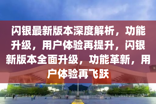 闪银最新版本深度解析，功能升级，用户体验再提升，闪银新版本全面升级，功能革新，用户体验再飞跃