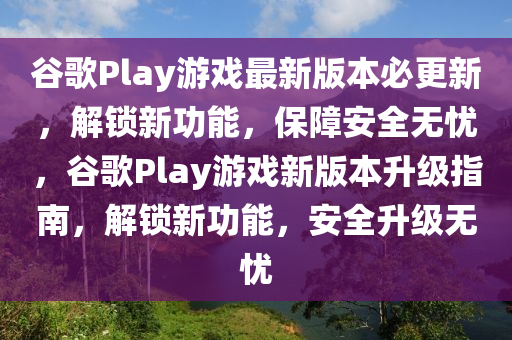 谷歌Play游戏最新版本必更新，解锁新功能，保障安全无忧，谷歌Play游戏新版本升级指南，解锁新功能，安全升级无忧