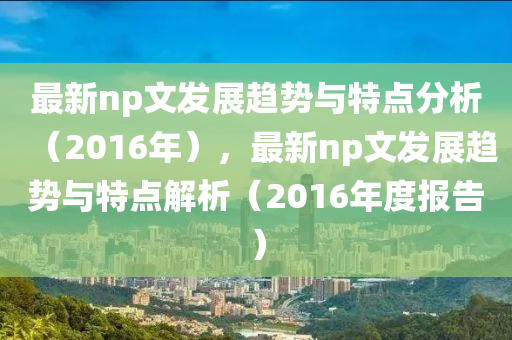 最新np文发展趋势与特点分析（2016年），最新np文发展趋势与特点解析（2016年度报告）