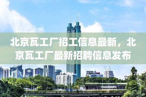 北京瓦工厂招工信息最新，北京瓦工厂最新招聘信息发布