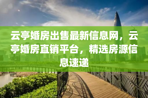 云亭婚房出售最新信息网，云亭婚房直销平台，精选房源信息速递