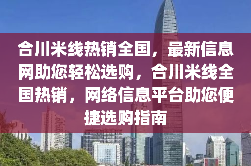 合川米线热销全国，最新信息网助您轻松选购，合川米线全国热销，网络信息平台助您便捷选购指南