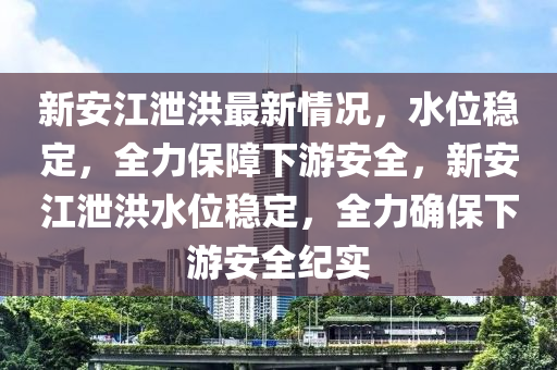 新安江泄洪最新情况，水位稳定，全力保障下游安全，新安江泄洪水位稳定，全力确保下游安全纪实