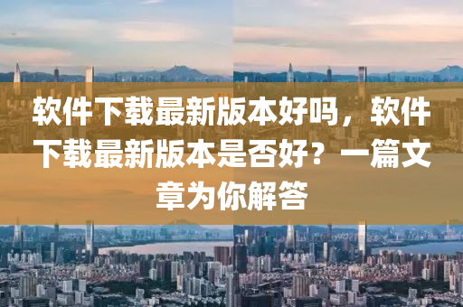 软件下载最新版本好吗，软件下载最新版本是否好？一篇文章为你解答