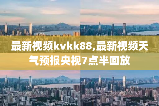 最新视频kvkk88,最新视频天气预报央视7点半回放